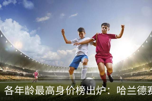 各年龄最高身价榜出炉：哈兰德赛季狂轰38球 为何与19岁亚马尔同价