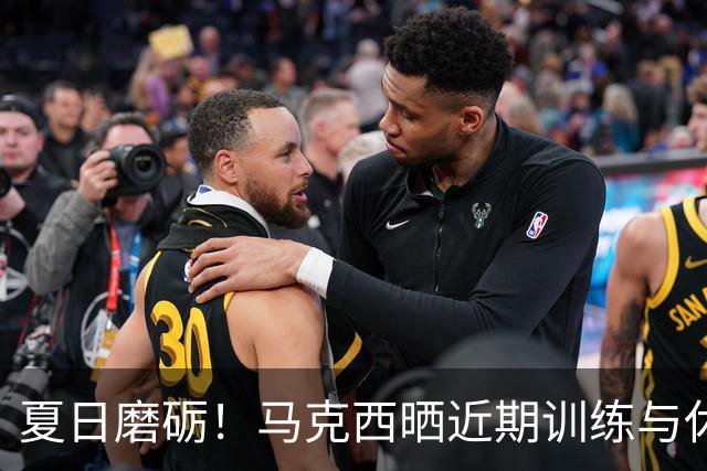 夏日磨砺！马克西晒近期训练与休闲照 与詹姆斯一同训练