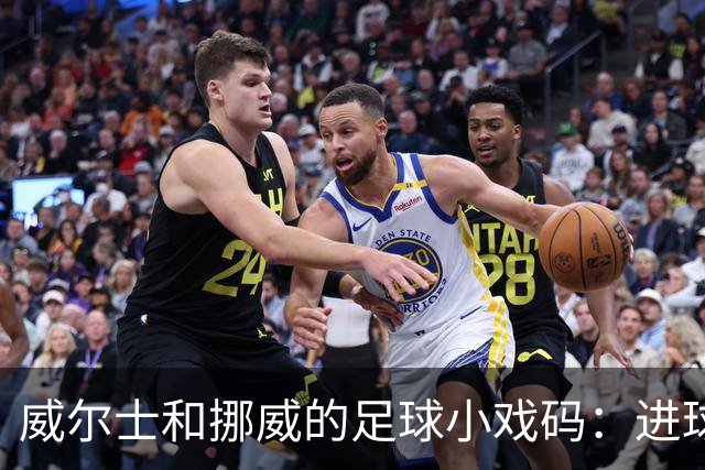 威尔士和挪威的足球小戏码：进球、助攻，还有点小搞笑！